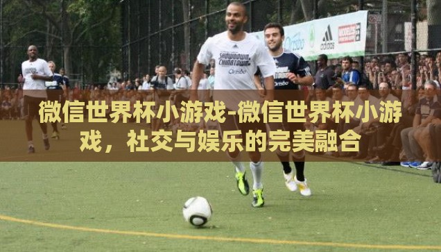 微信世界杯小游戏-微信世界杯小游戏，社交与娱乐的完美融合