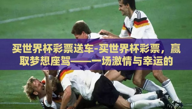 买世界杯彩票送车-买世界杯彩票，赢取梦想座驾——一场激情与幸运的双重盛宴
